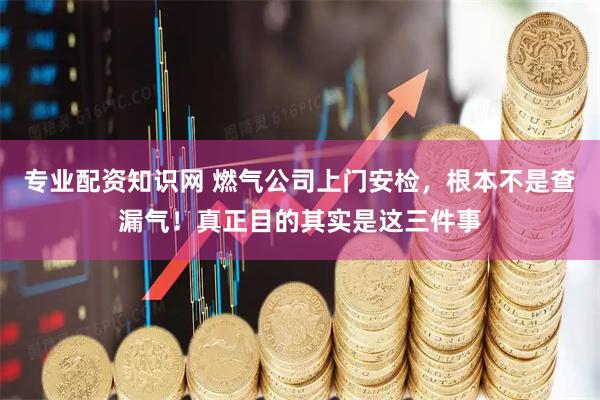 专业配资知识网 燃气公司上门安检，根本不是查漏气！真正目的其实是这三件事