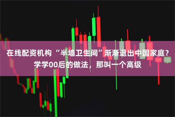 在线配资机构 “半墙卫生间”渐渐退出中国家庭？学学00后的做法，那叫一个高级