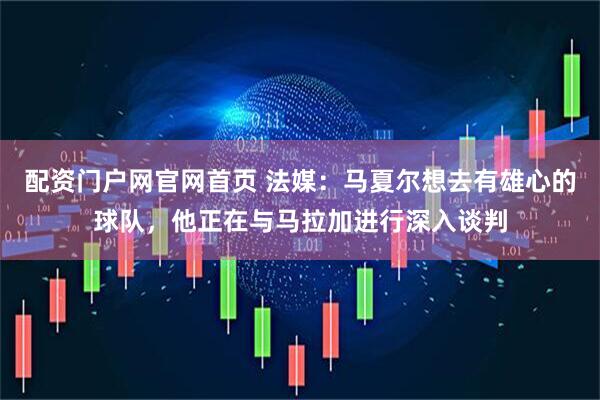 配资门户网官网首页 法媒：马夏尔想去有雄心的球队，他正在与马拉加进行深入谈判