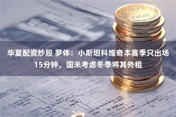华夏配资炒股 罗体：小斯坦科维奇本赛季只出场15分钟，国米考虑冬季将其外租