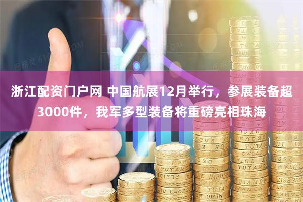 浙江配资门户网 中国航展12月举行，参展装备超3000件，我军多型装备将重磅亮相珠海