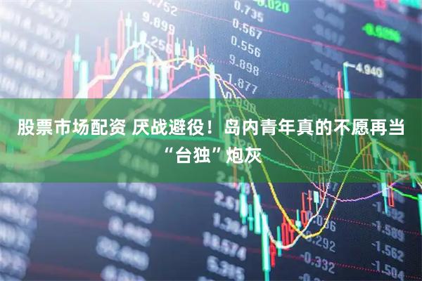 股票市场配资 厌战避役！岛内青年真的不愿再当“台独”炮灰
