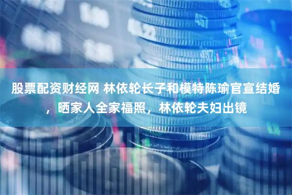 股票配资财经网 林依轮长子和模特陈瑜官宣结婚，晒家人全家福照，林依轮夫妇出镜